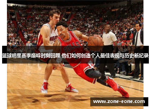 篮球明星赛季巅峰时刻回顾 他们如何创造个人最佳表现与历史新纪录