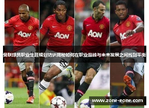曼联球员职业生涯规划访谈揭秘如何在职业巅峰与未来发展之间找到平衡