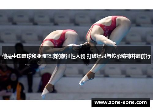 他是中国篮球和亚洲篮球的象征性人物 打破纪录与传承精神并肩前行