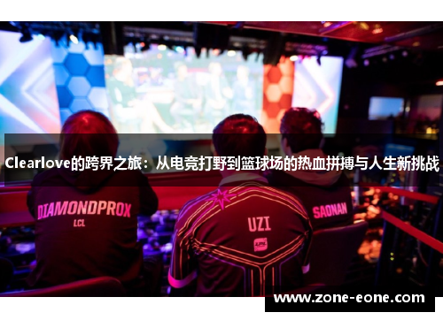 Clearlove的跨界之旅：从电竞打野到篮球场的热血拼搏与人生新挑战