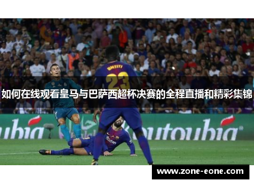 如何在线观看皇马与巴萨西超杯决赛的全程直播和精彩集锦