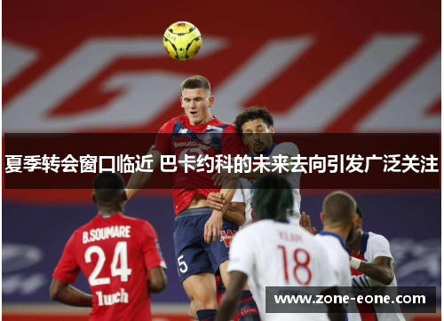 夏季转会窗口临近 巴卡约科的未来去向引发广泛关注