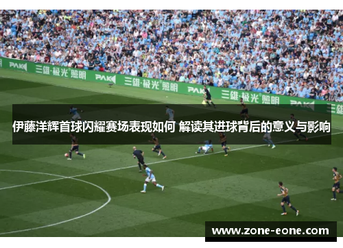 伊藤洋辉首球闪耀赛场表现如何 解读其进球背后的意义与影响